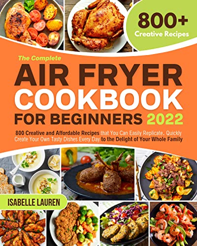 The Complete Air Fryer Cookbook for Beginners : 800 Creative and Affordable Recipes that You Can Easily Replicate. Quickly Create Your Own Tasty Dishes Every Day to the Delight of Your Whole Family