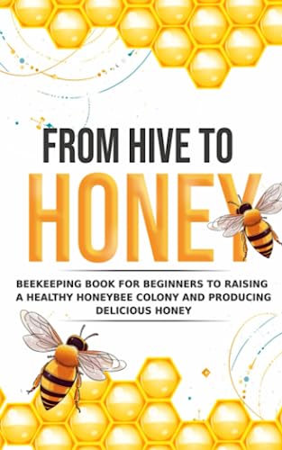 From Hive to Honey: Beekeeping for Beginners to Raising a Healthy Honeybee Colony and Producing Delicious Honey